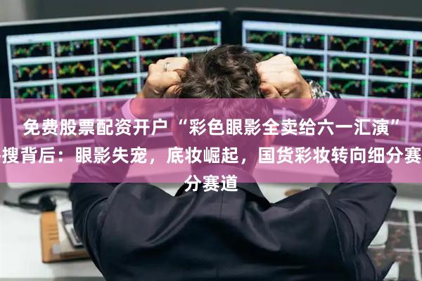 免费股票配资开户 “彩色眼影全卖给六一汇演”热搜背后：眼影失宠，底妆崛起，国货彩妆转向细分赛道