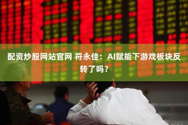 配资炒股网站官网 符永佳:AI赋能下游戏板块反转了吗?