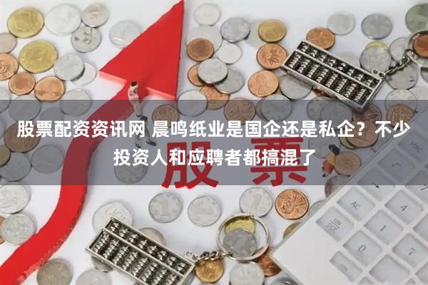 股票配资资讯网 晨鸣纸业是国企还是私企？不少投资人和应聘者都搞混了