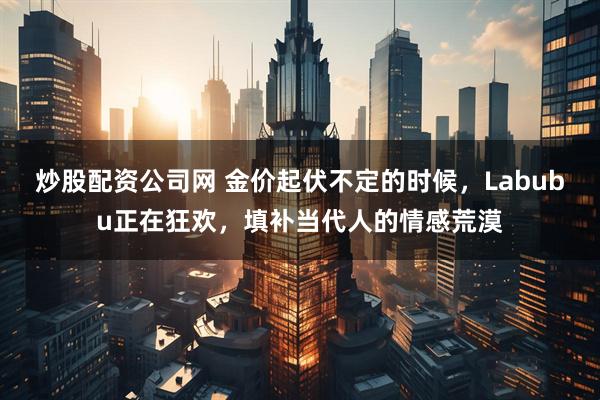 炒股配资公司网 金价起伏不定的时候，Labubu正在狂欢，填补当代人的情感荒漠