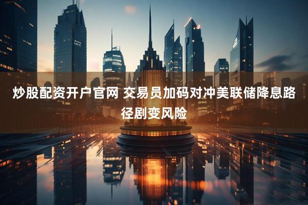 炒股配资开户官网 交易员加码对冲美联储降息路径剧变风险