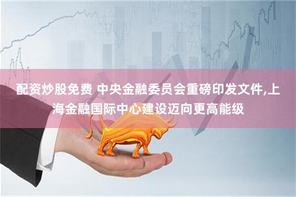 配资炒股免费 中央金融委员会重磅印发文件,上海金融国际中心建设迈向更高能级