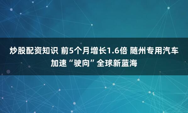 炒股配资知识 前5个月增长1.6倍 随州专用汽车加速“驶向”全球新蓝海