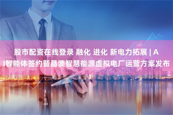 股市配资在线登录 融化 进化 新电力拓展 | AI智能体签约暨晶澳智慧能源虚拟电厂运营方案发布