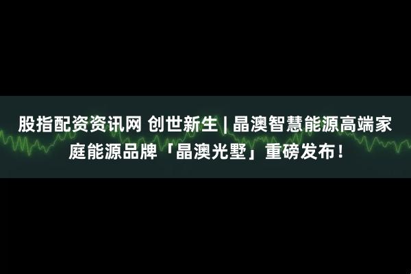 股指配资资讯网 创世新生 | 晶澳智慧能源高端家庭能源品牌「晶澳光墅」重磅发布！
