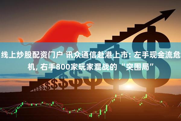 线上炒股配资门户 讯众通信赴港上市: 左手现金流危机, 右手800家玩家混战的 “突围局”