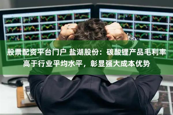 股票配资平台门户 盐湖股份：碳酸锂产品毛利率高于行业平均水平，彰显强大成本优势