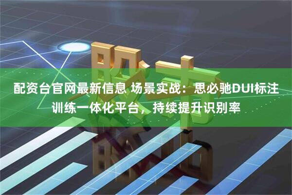 配资台官网最新信息 场景实战：思必驰DUI标注训练一体化平台，持续提升识别率
