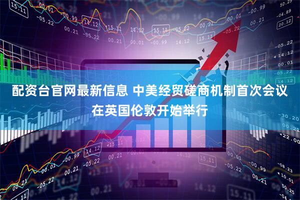 配资台官网最新信息 中美经贸磋商机制首次会议在英国伦敦开始举行