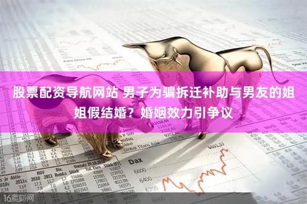 股票配资导航网站 男子为骗拆迁补助与男友的姐姐假结婚？婚姻效力引争议
