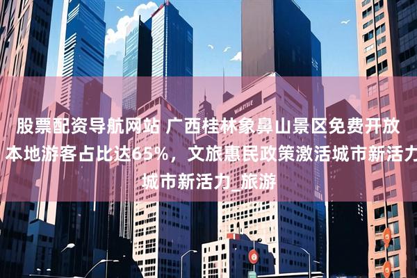 股票配资导航网站 广西桂林象鼻山景区免费开放首月：本地游客占比达65%，文旅惠民政策激活城市新活力_旅游