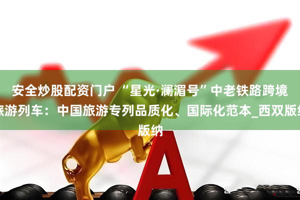 安全炒股配资门户 “星光·澜湄号”中老铁路跨境旅游列车：中国旅游专列品质化、国际化范本_西双版纳