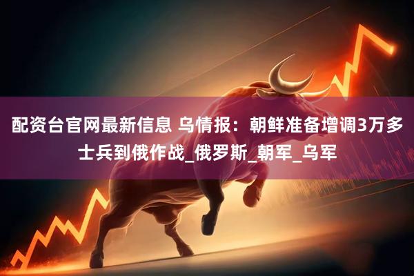 配资台官网最新信息 乌情报：朝鲜准备增调3万多士兵到俄作战_俄罗斯_朝军_乌军