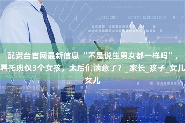 配资台官网最新信息 “不是说生男女都一样吗”，暑托班仅3个女孩，太后们满意了？_家长_孩子_女儿