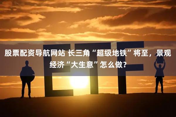 股票配资导航网站 长三角“超级地铁”将至，景观经济“大生意”怎么做？