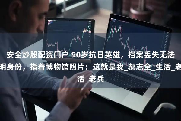 安全炒股配资门户 90岁抗日英雄，档案丢失无法证明身份，指着博物馆照片：这就是我_郝志全_生活_老兵
