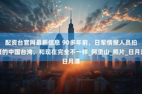 配资台官网最新信息 90多年前，日军情报人员拍摄的中国台湾，和现在完全不一样_阿里山_照片_日月潭
