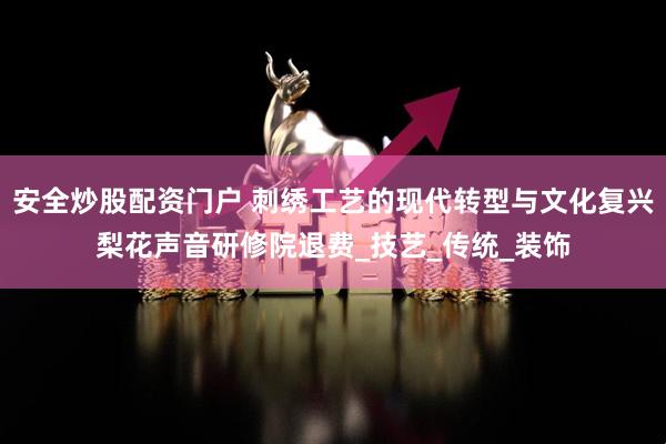 安全炒股配资门户 刺绣工艺的现代转型与文化复兴梨花声音研修院退费_技艺_传统_装饰