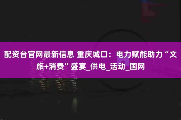 配资台官网最新信息 重庆城口：电力赋能助力“文旅+消费”盛宴_供电_活动_国网