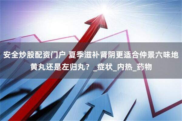 安全炒股配资门户 夏季滋补肾阴更适合仲景六味地黄丸还是左归丸？_症状_内热_药物