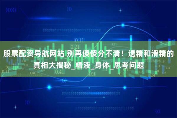 股票配资导航网站 别再傻傻分不清！遗精和滑精的真相大揭秘_精液_身体_思考问题