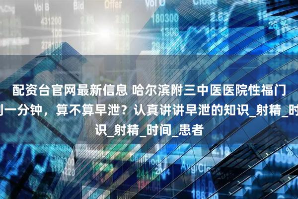 配资台官网最新信息 哈尔滨附三中医医院性福门诊：不到一分钟，算不算早泄？认真讲讲早泄的知识_射精_时间_患者