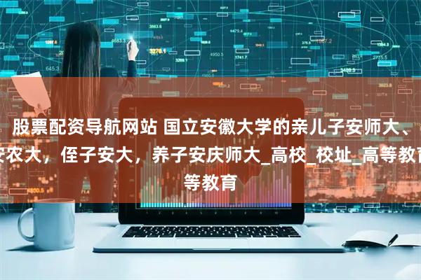 股票配资导航网站 国立安徽大学的亲儿子安师大、安农大，侄子安大，养子安庆师大_高校_校址_高等教育