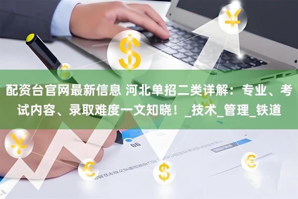 配资台官网最新信息 河北单招二类详解：专业、考试内容、录取难度一文知晓！_技术_管理_铁道