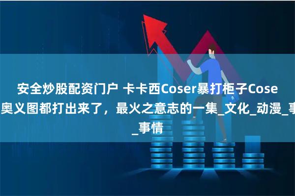 安全炒股配资门户 卡卡西Coser暴打柜子Coser，奥义图都打出来了，最火之意志的一集_文化_动漫_事情