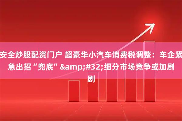 安全炒股配资门户 超豪华小汽车消费税调整：车企紧急出招“兜底”&#32;细分市场竞争或加剧