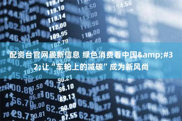 配资台官网最新信息 绿色消费看中国&#32;让“车轮上的减碳”成为新风尚