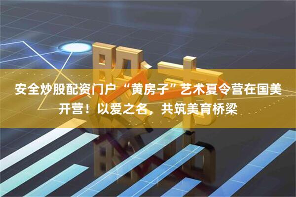安全炒股配资门户 “黄房子”艺术夏令营在国美开营！以爱之名，共筑美育桥梁