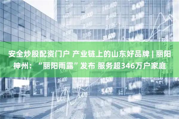 安全炒股配资门户 产业链上的山东好品牌 | 丽阳神州：“丽阳雨露”发布 服务超346万户家庭