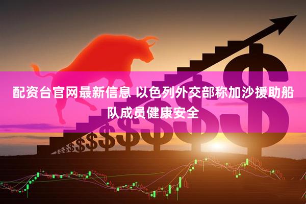 配资台官网最新信息 以色列外交部称加沙援助船队成员健康安全