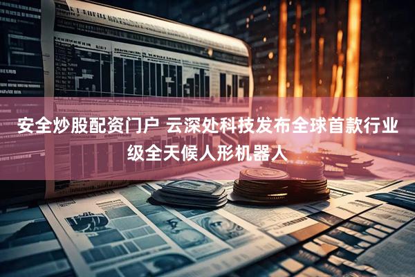 安全炒股配资门户 云深处科技发布全球首款行业级全天候人形机器人