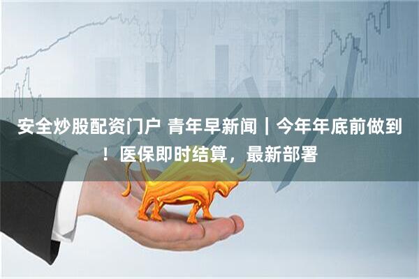 安全炒股配资门户 青年早新闻｜今年年底前做到！医保即时结算，最新部署