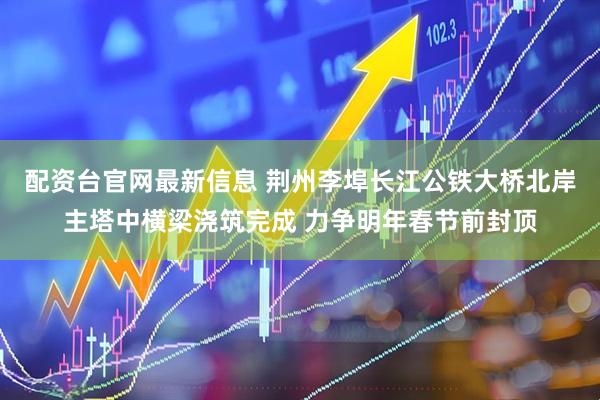 配资台官网最新信息 荆州李埠长江公铁大桥北岸主塔中横梁浇筑完成 力争明年春节前封顶