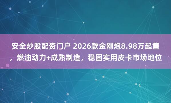 安全炒股配资门户 2026款金刚炮8.98万起售，燃油动力+成熟制造，稳固实用皮卡市场地位
