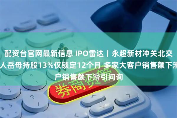配资台官网最新信息 IPO雷达丨永超新材冲关北交所 实控人岳母持股13%仅锁定12个月 多家大客户销售额下滑引问询