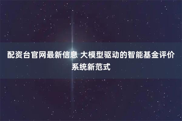 配资台官网最新信息 大模型驱动的智能基金评价系统新范式