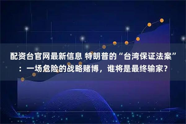 配资台官网最新信息 特朗普的“台湾保证法案”：一场危险的战略赌博，谁将是最终输家？