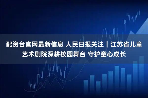 配资台官网最新信息 人民日报关注｜江苏省儿童艺术剧院深耕校园舞台 守护童心成长