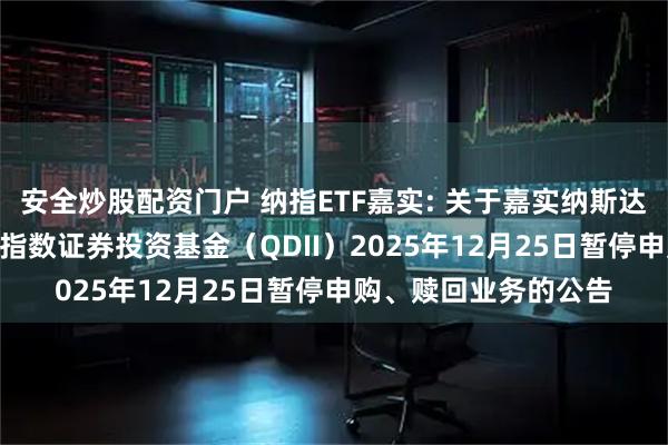 安全炒股配资门户 纳指ETF嘉实: 关于嘉实纳斯达克100交易型开放式指数证券投资基金（QDII）2025年12月25日暂停申购、赎回业务的公告