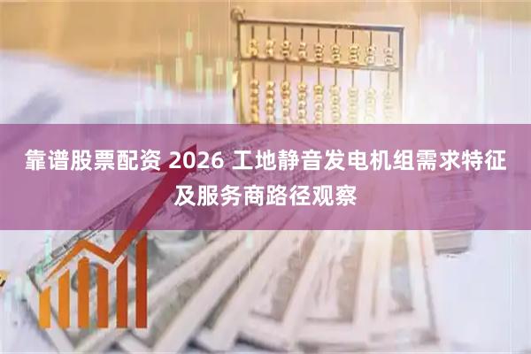 靠谱股票配资 2026 工地静音发电机组需求特征及服务商路径观察
