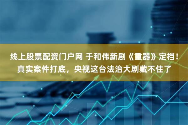 线上股票配资门户网 于和伟新剧《重器》定档！真实案件打底，央视这台法治大剧藏不住了
