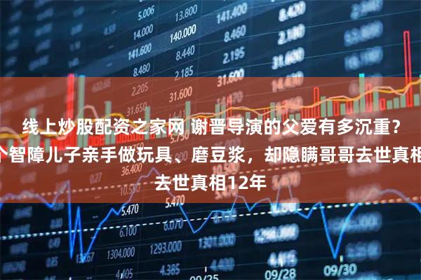 线上炒股配资之家网 谢晋导演的父爱有多沉重？为两个智障儿子亲手做玩具、磨豆浆，却隐瞒哥哥去世真相12年