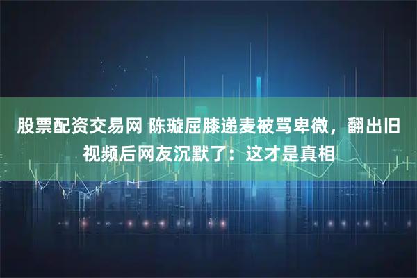 股票配资交易网 陈璇屈膝递麦被骂卑微，翻出旧视频后网友沉默了：这才是真相