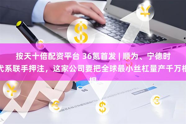 按天十倍配资平台 36氪首发 | 顺为、宁德时代系联手押注，这家公司要把全球最小丝杠量产千万根