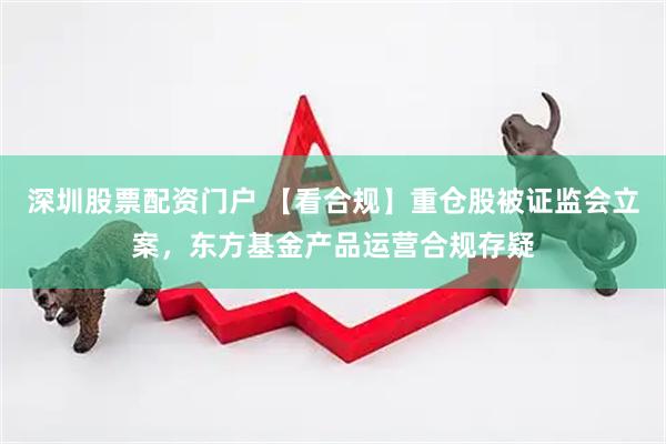 深圳股票配资门户 【看合规】重仓股被证监会立案，东方基金产品运营合规存疑