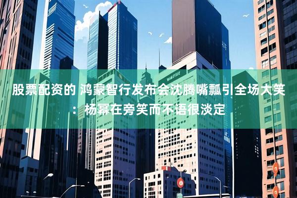 股票配资的 鸿蒙智行发布会沈腾嘴瓢引全场大笑：杨幂在旁笑而不语很淡定